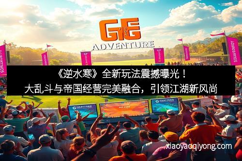 《逆水寒》全新玩法震撼曝光！大乱斗与帝国经营完美融合，引领江湖新风尚